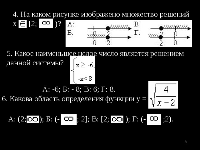 4. На каком рисунке изображено множество решений х [2; )? 5. Какое наименьшее целое число является решением данной системы?  А: -6; Б: - 8; В: 6; Г: 8. 6. Какова область определения функции у = А: (2; ); Б: (- ; 2]; В: [2; ); Г: (- ;2).  