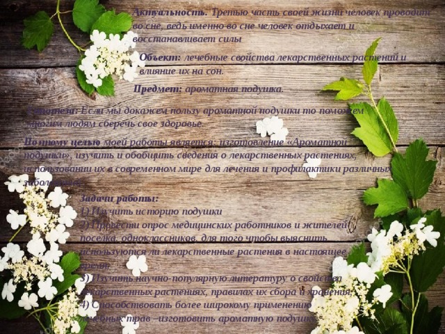 Актуальность. Третью часть своей жизни человек проводит во сне, ведь именно во сне человек отдыхает и восстанавливает силы Объект: лечебные свойства лекарственных растений и влияние их на сон. Предмет: ароматная подушка. Гипотеза: Если мы докажем пользу ароматной подушки то поможем многим людям сберечь свое здоровье. Поэтому целью моей работы является: изготовление «Ароматной подушки», изучить и обобщить сведения о лекарственных растениях, использовании их в современном мире для лечения и профилактики различных заболеваний. Задачи работы: 1) Изучить историю подушки 2) Провести опрос медицинских работников и жителей поселка, одноклассников, для того чтобы выяснить используются ли лекарственные растения в настоящее время; 3) Изучить научно-популярную литературу о свойства лекарственных растениях, правилах их сбора и хранения; 4) Способствовать более широкому применению лечебных трав –изготовить ароматную подушку. 