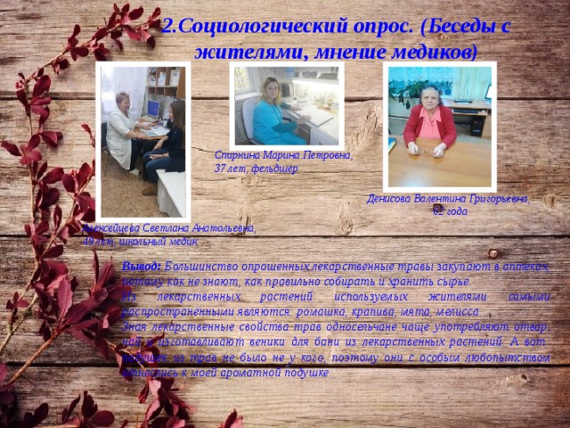 2.Социологический опрос. (Беседы с жителями, мнение медиков) Спиркина Марина Петровна, 37 лет, фельдшер Денисова Валентина Григорьевна, 62 года Алексейцева Светлана Анатольевна, 49 лет, школьный медик Вывод: Большинство опрошенных лекарственные травы закупают в аптеках, потому как не знают, как правильно собирать и хранить сырье. Из лекарственных растений используемых жителями самыми распространёнными являются: ромашка, крапива, мята, мелисса. Зная лекарственные свойства трав односельчане чаще употребляют отвар, чай и изготавливают веники для бани из лекарственных растений. А вот подушек из трав не было не у кого, поэтому они с особым любопытством отнеслись к моей ароматной подушке. 