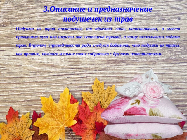 3.Описание и предназначение подушечек из трав Подушка из трав отличается от обычной лишь наполнителем, в место привычных пуха или шерсти она наполнена травой, а чаще несколькими видами трав. Впрочем, справедливости ради следует добавить, что подушки из травы, как правило, намного меньше своих собратьев с другими наполнителями. 