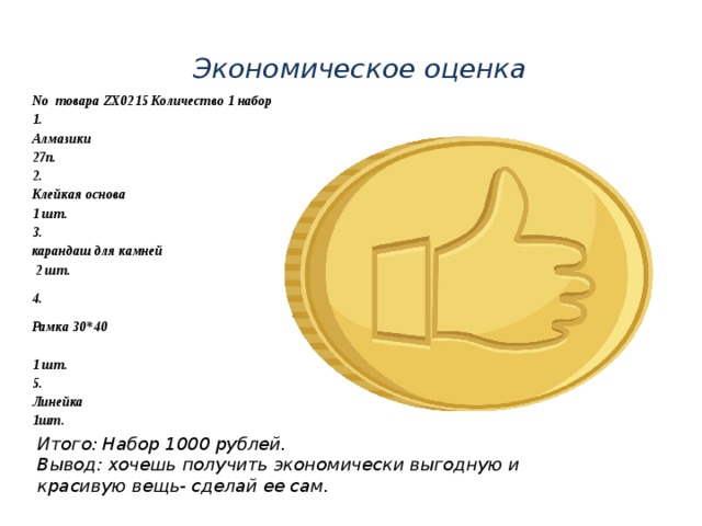 Экономическое оценка No товара ZX0215 Количество 1 набор 1. Алмазики  27п. 2. Клейкая основа 1 шт. 3. карандаш для камней  2 шт. 4. Рамка 30*40   1 шт. 5. Линейка 1шт. Итого: Набор 1000 рублей. Вывод: хочешь получить экономически выгодную и красивую вещь- сделай ее сам. 
