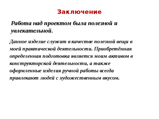 Заключение Работа над проектом была полезной и увлекательной. Данное изделие служит в качестве полезной вещи в моей практической деятельности. Приобретённая определенная подготовка является моим активом в конструкторской деятельности, а также оформленные изделия ручной работы всегда привлекают людей с художественным вкусом. 