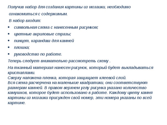 Получив набор для создания картины из мозаики, необходимо  ознакомиться с содержимым.  В набор входит: символьная схема с нанесенным рисунком; цветные акриловые стразы; пинцет, карандаш для камней плошка; руководство по работе. Теперь следует внимательно рассмотреть схему . На тканный материал нанесен рисунок, который будет выкладываться кристаллами. Сверху наложена пленка, которая защищает клеевой слой. Вся схема расчерчена на маленькие квадратики, они соответствуют размерам камней. В правом верхнем углу рисунка указано количество камушков, которое будет использовано в работе. Каждому цвету камня картины из мозаики присужден свой номер, эти номера указаны по всей картине. 