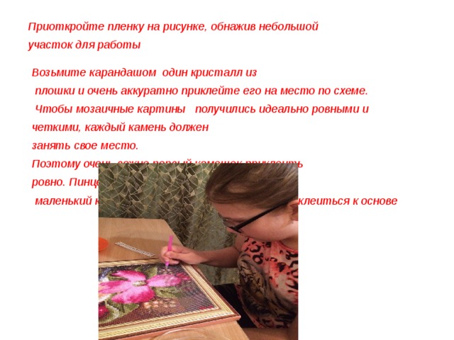 Приоткройте пленку на рисунке, обнажив небольшой участок для работы  Возьмите карандашом один кристалл из  плошки и очень аккуратно приклейте его на место по схеме.  Чтобы мозаичные картины получились идеально ровными и четкими, каждый камень должен занять свое место. Поэтому очень важно первый камешек приклеить ровно. Пинцетом можно поправлять  маленький кристалл, помогая ем ему крепко приклеиться к основе 