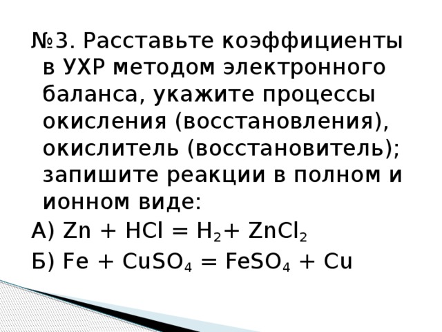 № 3. Расставьте коэффициенты в УХР методом электронного баланса, укажите процессы окисления (восстановления), окислитель (восстановитель); запишите реакции в полном и ионном виде: А) Zn + HCl = H 2 + ZnCl 2 Б) Fe + CuSO 4  = FeSO 4  + Cu 