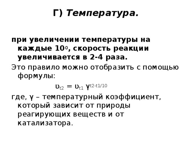 Г) Температура.   при увеличении температуры на каждые 10 0 , скорость реакции увеличивается в 2-4 раза. Это правило можно отобразить с помощью формулы:  ʋ t2 = ʋ t1 γ t2-t1/10 где, γ – температурный коэффициент, который зависит от природы реагирующих веществ и от катализатора. 