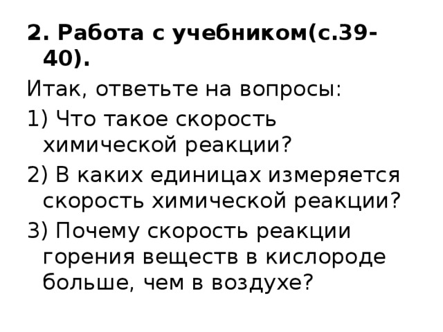 2. Работа с учебником(с.39-40). Итак, ответьте на вопросы: 1) Что такое скорость химической реакции? 2) В каких единицах измеряется скорость химической реакции? 3) Почему скорость реакции горения веществ в кислороде больше, чем в воздухе? 