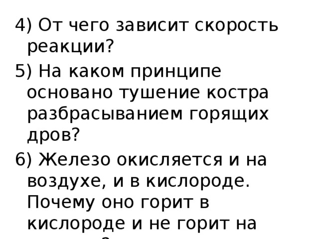 4) От чего зависит скорость реакции? 5) На каком принципе основано тушение костра разбрасыванием горящих дров? 6) Железо окисляется и на воздухе, и в кислороде. Почему оно горит в кислороде и не горит на воздухе? 