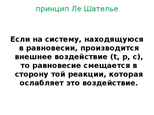 принцип Ле Шателье Если на систему, находящуюся в равновесии, производится внешнее воздействие (t, p, c), то равновесие смещается в сторону той реакции, которая ослабляет это воздействие. 