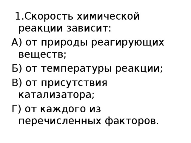   1.Скорость химической реакции зависит: А) от природы реагирующих веществ; Б) от температуры реакции; В) от присутствия катализатора; Г) от каждого из перечисленных факторов. 