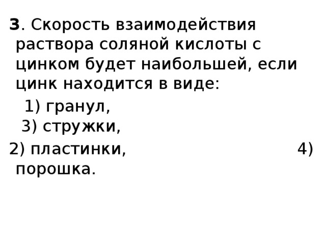  3 . Скорость взаимодействия раствора соляной кислоты с цинком будет наибольшей, если цинк находится в виде:  1) гранул,                                       3) стружки,  2) пластинки,                                4) порошка. 