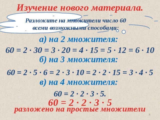 Изучение нового материала. Разложите на множители число 60 всеми возможными способами: а) на 2 множителя: 60 = 2 ∙ 30 = 3 ∙ 20 = 4 ∙ 15 = 5 ∙ 12 = 6 ∙ 10 б) на 3 множителя: 60 = 2 ∙ 5 ∙ 6 = 2 ∙ 3 ∙ 10 = 2 ∙ 2 ∙ 15 = 3 ∙ 4 ∙ 5 в) на 4 множителя: 60 = 2 ∙ 2 ∙ 3 ∙ 5. 60 = 2 ∙ 2 ∙ 3 ∙ 5 разложено на простые множители  