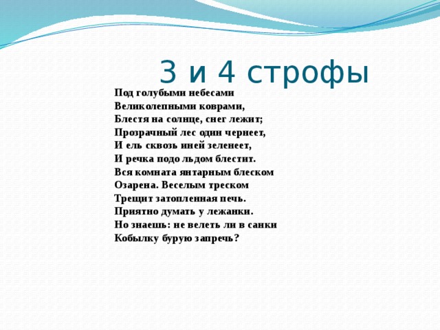  3 и 4 строфы Под голубыми небесами  Великолепными коврами,  Блестя на солнце, снег лежит;  Прозрачный лес один чернеет,  И ель сквозь иней зеленеет,  И речка подо льдом блестит. Вся комната янтарным блеском  Озарена. Веселым треском  Трещит затопленная печь.  Приятно думать у лежанки.  Но знаешь: не велеть ли в санки  Кобылку бурую запречь? 