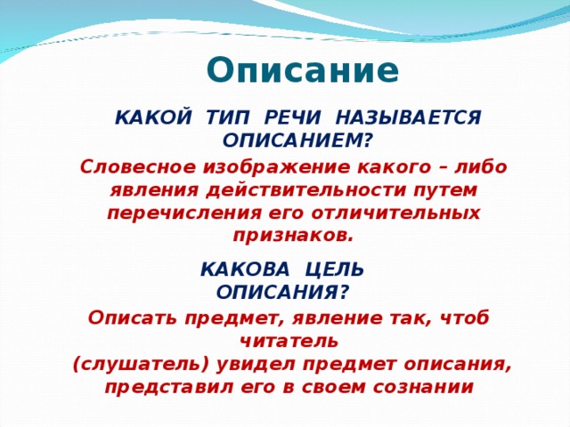 Описание КАКОЙ ТИП РЕЧИ НАЗЫВАЕТСЯ ОПИСАНИЕМ? Словесное изображение какого – либо явления действительности путем перечисления его отличительных признаков. КАКОВА ЦЕЛЬ ОПИСАНИЯ? Описать предмет, явление так, чтоб читатель  (слушатель) увидел предмет описания, представил его в своем сознании   