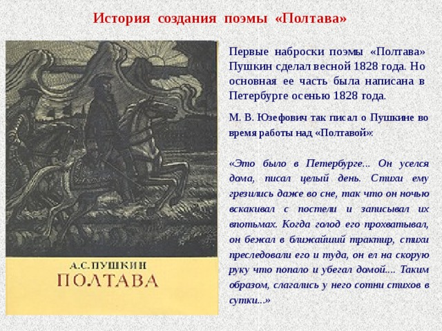 История создания поэмы «Полтава» Первые наброски поэмы «Полтава» Пушкин сделал весной 1828 года. Но основная ее часть была написана в Петербурге осенью 1828 года. М. В. Юзефович так писал о Пушкине во время работы над «Полтавой»: «Это было в Петербурге... Он уселся дома, писал целый день. Стихи ему грезились даже во сне, так что он ночью вскакивал с постели и записывал их впотьмах. Когда голод его прохватывал, он бежал в ближайший трактир, стихи преследовали его и туда, он ел на скорую руку что попало и убегал домой.... Таким образом, слагались у него сотни стихов в сутки...» 