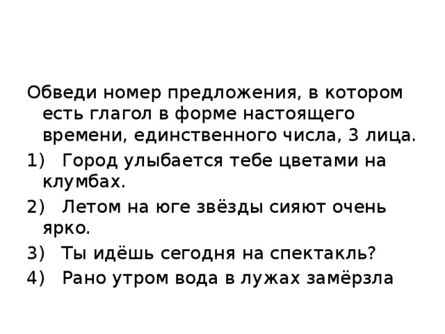 Обведи номер предложения, в котором есть глагол в форме настоящего времени, единственного числа, 3 лица. 1)  Город улыбается тебе цветами на клумбах. 2)  Летом на юге звёзды сияют очень ярко. 3)  Ты идёшь сегодня на спектакль? 4)  Рано утром вода в лужах замёрзла 