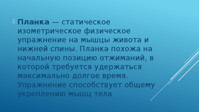 Планка  — статическое изометрическое физическое упражнение на мышцы живота и нижней спины. Планка похожа на начальную позицию отжиманий, в которой требуется удержаться максимально долгое время. Упражнение способствует общему укреплению мышц тела 