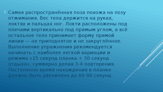 Самая распространённая поза похожа на позу отжимания. Вес тела держится на руках, локтях и пальцах ног. Локти расположены под плечами вертикально под прямым углом, а всё остальное тело принимает форму прямой линии — не приподнятое и не закруглённое. Выполнение упражнения рекомендуется начинать с наиболее легкой вариации и режима «15 секунд планка + 30 секунд отдыха», суммарно делая 3-4 повторения. Постепенно время нахождения в планке должно быть увеличено до 60-90 секунд. 