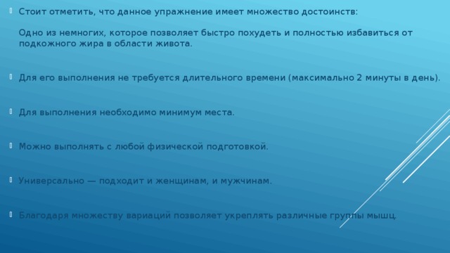 Стоит отметить, что данное упражнение имеет множество достоинств:   Одно из немногих, которое позволяет быстро похудеть и полностью избавиться от подкожного жира в области живота.    Для его выполнения не требуется длительного времени (максимально 2 минуты в день).    Для выполнения необходимо минимум места.    Можно выполнять с любой физической подготовкой.    Универсально — подходит и женщинам, и мужчинам.    Благодаря множеству вариаций позволяет укреплять различные группы мышц.   