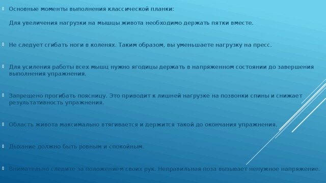 Основные моменты выполнения классической планки:   Для увеличения нагрузки на мышцы живота необходимо держать пятки вместе.    Не следует сгибать ноги в коленях. Таким образом, вы уменьшаете нагрузку на пресс.    Для усиления работы всех мышц нужно ягодицы держать в напряженном состоянии до завершения выполнения упражнения.    Запрещено прогибать поясницу. Это приводит к лишней нагрузке на позвонки спины и снижает результативность упражнения.    Область живота максимально втягивается и держится такой до окончания упражнения.    Дыхание должно быть ровным и спокойным.    Внимательно следите за положением своих рук. Неправильная поза вызывает ненужное напряжение. 