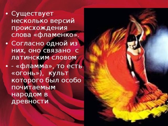 Существует несколько версий происхождения слова «фламенко». Согласно одной из них, оно связано с латинским словом - «фламма», то есть «огонь»), культ которого был особо почитаемым народом в древности   