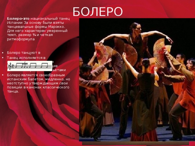 БОЛЕРО  Болеро-это  национальный танец Испании За основу были взяты танцевальные формы Марокко. Для него характерен умеренный темп, размер ¾ и четкая ритмоформула Болеро танцуют в Танец исполняется в сопровождении гитары и барабана, сами танцующие поотбивают ритм кастаньетами Болеро является своеобразным испанским балетом, медленно, но неотступно утверждающим свои позиции в канонах классического танца. 