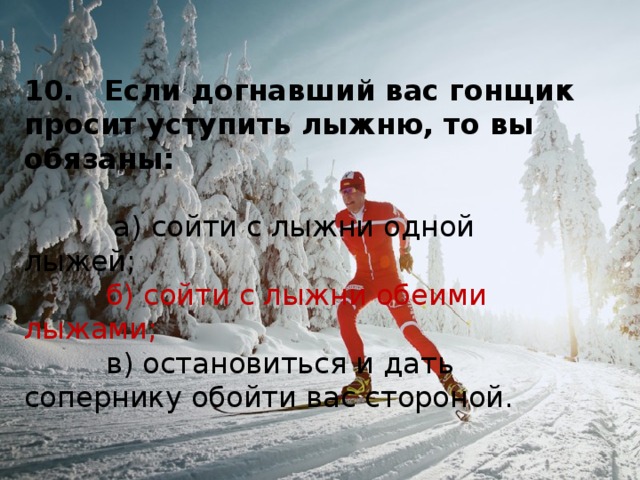 10.   Если догнавший вас гонщик просит уступить лыжню, то вы обязаны:            а) сойти с лыжни одной лыжей;           б) сойти с лыжни обеими лыжами;           в) остановиться и дать сопернику обойти вас стороной. 