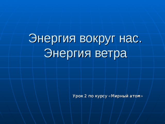 Энергия вокруг нас. Энергия ветра Урок 2 по курсу «Мирный атом» 