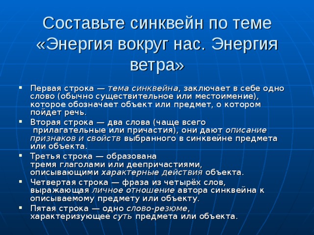 Составьте синквейн по теме «Энергия вокруг нас. Энергия ветра» Первая строка —  тема синквейна , заключает в себе одно слово (обычно существительное или местоимение), которое обозначает объект или предмет, о котором пойдет речь. Вторая строка — два слова (чаще всего  прилагательные или причастия), они дают  описание признаков и свойств  выбранного в синквейне предмета или объекта. Третья строка — образована тремя глаголами или деепричастиями, описывающими  характерные действия  объекта. Четвертая строка — фраза из четырёх слов, выражающая  личное отношение  автора синквейна к описываемому предмету или объекту. Пятая строка — одно  слово-резюме , характеризующее  суть  предмета или объекта. 