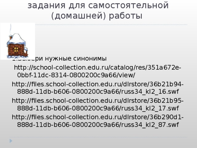  задания для самостоятельной (домашней) работы 1.Выбери нужные синонимы  http://school-collection.edu.ru/catalog/res/351a672e-0bbf-11dc-8314-0800200c9a66/view/ http://files.school-collection.edu.ru/dlrstore/36b21b94-888d-11db-b606-0800200c9a66/russ34_kl2_16.swf http://files.school-collection.edu.ru/dlrstore/36b21b95-888d-11db-b606-0800200c9a66/russ34_kl2_17.swf http://files.school-collection.edu.ru/dlrstore/36b290d1-888d-11db-b606-0800200c9a66/russ34_kl2_87.swf 