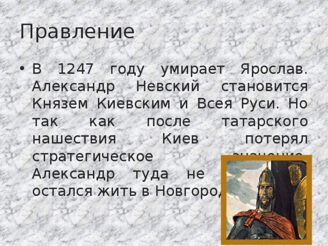 Правление В 1247 году умирает Ярослав. Александр Невский становится Князем Киевским и Всея Руси. Но так как после татарского нашествия Киев потерял стратегическое значение, Александр туда не поехал, а остался жить в Новгороде. 