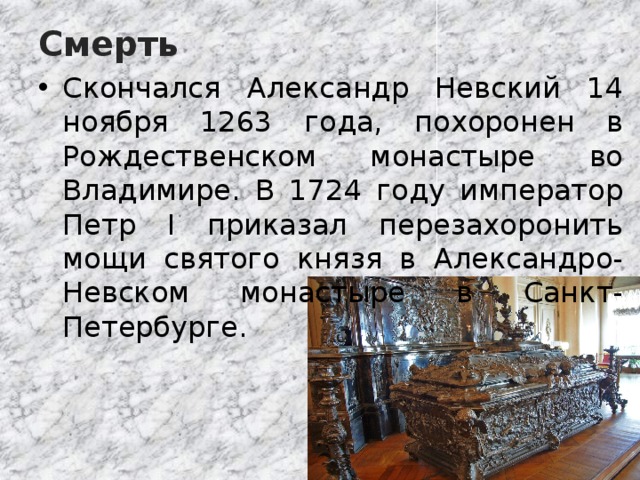 Смерть Скончался Александр Невский 14 ноября 1263 года, похоронен в Рождественском монастыре во Владимире. В 1724 году император Петр I приказал перезахоронить мощи святого князя в Александро-Невском монастыре в Санкт-Петербурге. 