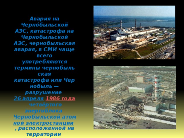 Авария на Черно́быльской АЭС, катастрофа на Чернобыльской АЭС, чернобыльская авария, в СМИ чаще всего употребляются термины чернобыльская катастрофа или Чернобыль — разрушение  26 апреля   1986 года  четвёртого энергоблока  Чернобыльской атомной электростанции , расположенной на территории  Украинской ССР  (ныне —  Украина ). 