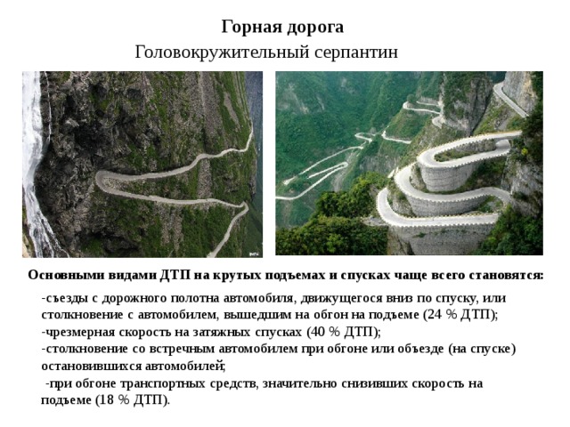 Горная дорога Головокружительный серпантин Основными видами ДТП на крутых подъемах и спусках чаще всего становятся: -съезды с дорожного полотна автомобиля, движущегося вниз по спуску, или столкновение с автомобилем, вышедшим на обгон на подъеме (24 % ДТП); -чрезмерная скорость на затяжных спусках (40 % ДТП); -столкновение со встречным автомобилем при обгоне или объезде (на спуске) остановившихся автомобилей;  -при обгоне транспортных средств, значительно снизивших скорость на подъеме (18 % ДТП). 