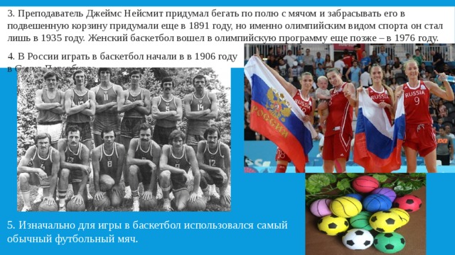 3. Преподаватель Джеймс Нейсмит придумал бегать по полю с мячом и забрасывать его в подвешенную корзину придумали еще в 1891 году, но именно олимпийским видом спорта он стал лишь в 1935 году. Женский баскетбол вошел в олимпийскую программу еще позже – в 1976 году. 4. В России играть в баскетбол начали в в 1906 году в Санкт-Петербурге. 5. Изначально для игры в баскетбол использовался самый обычный футбольный мяч. 