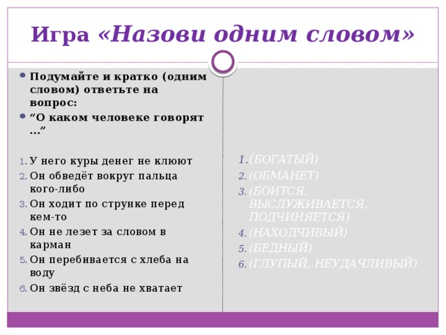 Игра «Назови одним словом» Подумайте и кратко (одним словом) ответьте на вопрос: “ О каком человеке говорят …”  У него куры денег не клюют Он обведёт вокруг пальца кого-либо Он ходит по струнке перед кем-то Он не лезет за словом в карман Он перебивается с хлеба на воду Он звёзд с неба не хватает    ( БОГАТЫЙ)  (ОБМАНЕТ)  (БОИТСЯ, ВЫСЛУЖИВАЕТСЯ, ПОДЧИНЯЕТСЯ)  (НАХОДЧИВЫЙ)  (БЕДНЫЙ)  (ГЛУПЫЙ, НЕУДАЧЛИВЫЙ) 