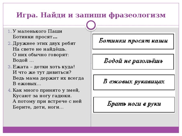 Игра. Найди и запиши фразеологизм У маленького Паши  Ботинки просят … Дружнее этих двух ребят  На свете не найдёшь.  О них обычно говорят:  Водой … Ежата – детки хоть куда!  И что же тут дивиться?  Ведь мама держит их всегда  В ежовых… Как много принято у змей,  Кусают за ногу гадюки.  А потому при встрече с ней  Берите, дети, ноги… 