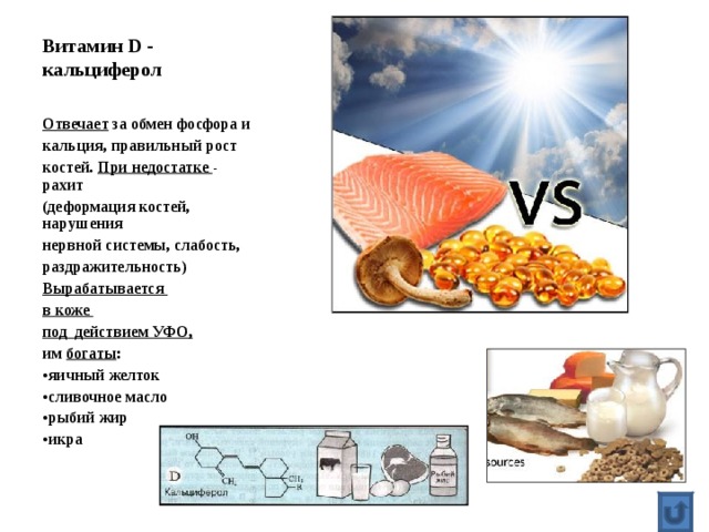 Витамин D - кальциферол Отвечает за обмен фосфора и кальция, правильный рост костей. При недостатке - рахит (деформация костей, нарушения нервной системы, слабость, раздражительность) Вырабатывается в коже под действием УФО, им богаты : яичный желток сливочное масло рыбий жир икра 