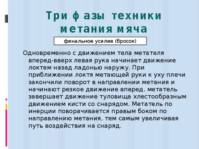 Три фазы техники метания мяча финальное усилие (бросок) Одновременно с движением тела метателя вперед-вверх левая рука начинает движение локтем назад ладонью наружу. При приближении локтя метающей руки к уху плечи закончили поворот в направлении метания и начинают резкое движение вперед. метатель завершает движение туловища хлестообразным движением кисти со снарядом. Метатель по инерции поворачивается правым боком по направлению метания, тем самым увеличивая путь воздействия на снаряд. 