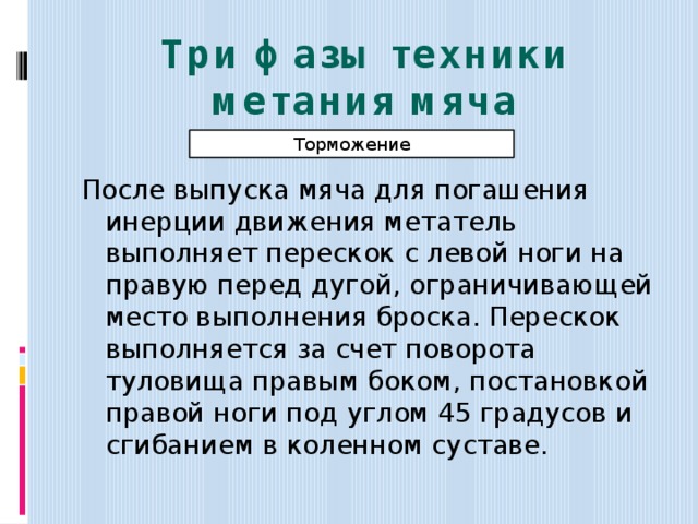 Три фазы техники метания мяча Торможение После выпуска мяча для погашения инерции движения метатель выполняет перескок с левой ноги на правую перед дугой, ограничивающей место выполнения броска. Перескок выполняется за счет поворота туловища правым боком, постановкой правой ноги под углом 45 градусов и сгибанием в коленном суставе. 