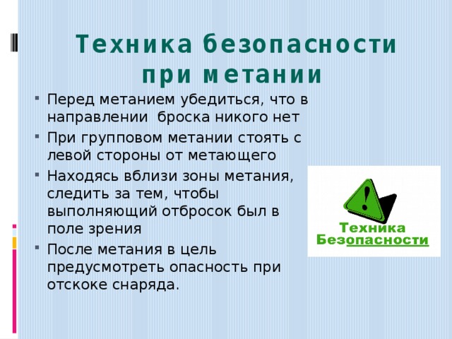 Техника безопасности при метании   Перед метанием убедиться, что в направлении броска никого нет При групповом метании стоять с левой стороны от метающего Находясь вблизи зоны метания, следить за тем, чтобы выполняющий отбросок был в поле зрения После метания в цель предусмотреть опасность при отскоке снаряда. 