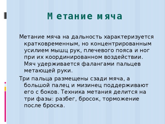 Метание  мяча Метание мяча на дальность характеризуется кратковременным, но концентрированным усилием мышц рук, плечевого пояса и ног при их координированном воздействии. Мяч удерживается фалангами пальцев метающей руки. Три пальца размещены сзади мяча, а большой палец и мизинец поддерживают его с боков. Техника метания делится на три фазы: разбег, бросок, торможение после броска.   