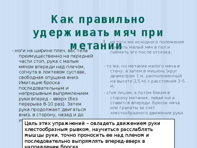 Как правильно удерживать мяч при метании   из того же исходного положе­ния бросить малый мяч в пол и поймать его после отскока; - то же, но метание малого мяча в стену, а затем в мишень (круг диаметром 1 м, расположенный на высоте 2,5 м) с расстояния 3-5 м; - стоя лицом, а потом боком в сторону метания, левая нога ставится впереди. Бросок мяча или гранаты за счет хлестообразного движения руки. - ноги на ширине плеч, вес тела преимущественно на передней части стоп, рука с малым мячом впереди над плечом, согнута в локтевом суставе, свободная опущена вниз. Имитация броска последовательным и непрерывным выпрям­лением руки вперед – вверх (без перерыва 8-10 раз). Затем рука продолжает двигаться вниз, в сторону, назад и до исходного положения; Цель этих упражнений – овладеть движением руки хлестообразным рывком, научиться расслаблять мышцы руки, точно проносить ее над плечом и последовательно выпрямлять вперед-вверх в направлении броска. 