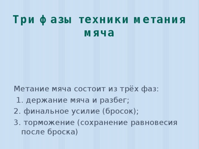 Три фазы техники метания мяча Метание мяча состоит из трёх фаз:  1. держание мяча и разбег; 2. финальное усилие (бросок); 3. торможение (сохранение равновесия после броска) 