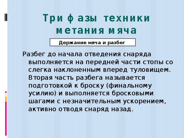 Три фазы техники метания мяча Держание мяча и разбег Разбег до начала отведения снаряда выполняется на передней части стопы со слегка наклоненным вперед туловищем. Вторая часть разбега называется подготовкой к броску (финальному усилию) и выполняется бросковыми шагами с незначительным ускорением, активно отводя снаряд назад. 