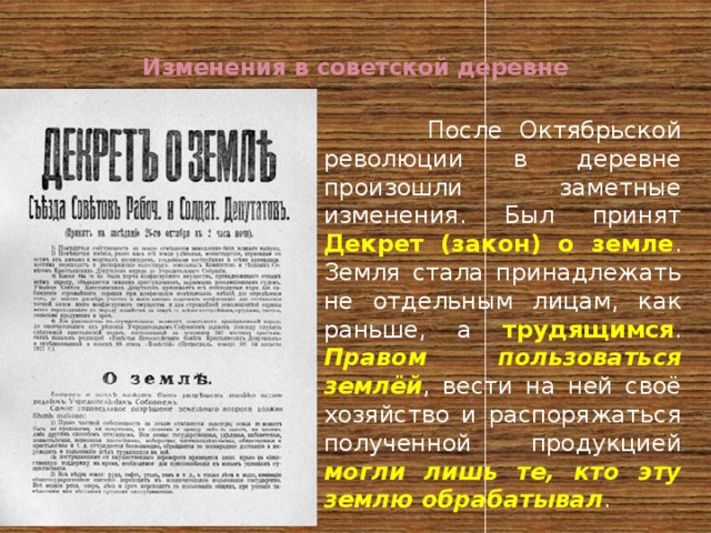  Изменения в советской деревне    После Октябрьской революции в деревне произошли заметные изменения. Был принят Декрет (закон) о земле . Земля стала принадлежать не отдельным лицам, как раньше, а трудящимся . Правом пользоваться землёй , вести на ней своё хозяйство и распоряжаться полученной продукцией могли лишь те, кто эту землю обрабатывал . 