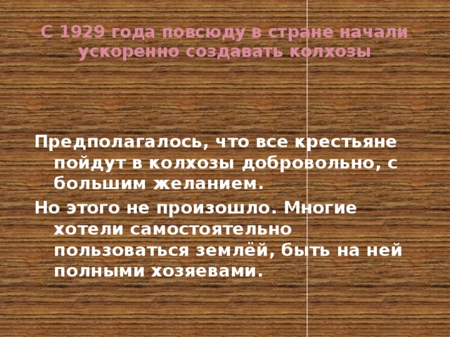 С 1929 года повсюду в стране начали ускоренно создавать колхозы Предполагалось, что все крестьяне пойдут в колхозы добровольно, с большим желанием. Но этого не произошло. Многие хотели самостоятельно пользоваться землёй, быть на ней полными хозяевами. 