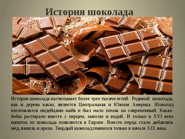 История шоколада История шоколада насчитывает более трех тысячелетий. Родиной шоколада, как и дерева какао, является Центральная и Южная Америка. Шоколад изготовлялся индейцами майя и был мало похож на современный. Какао-бобы растирали вместе с перцем, маисом и водой. И только в XVI веке напиток из шоколада появляется в Европе. Вместо перца стали добавлять мед, ваниль и орехи. Твердый шоколад появился только в начале XIX века. 