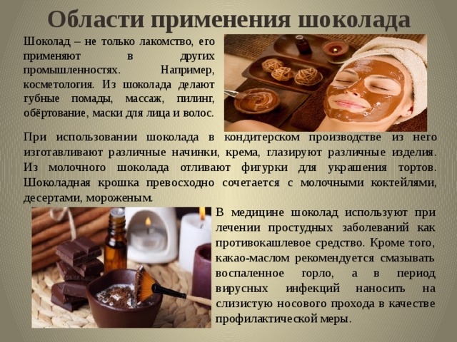 Области применения шоколада Шоколад – не только лакомство, его применяют в других промышленностях. Например, косметология. Из шоколада делают губные помады, массаж, пилинг, обёртование, маски для лица и волос. При использовании шоколада в кондитерском производстве из него изготавливают различные начинки, крема, глазируют различные изделия. Из молочного шоколада отливают фигурки для украшения тортов. Шоколадная крошка превосходно сочетается с молочными коктейлями, десертами, мороженым. В медицине шоколад используют при лечении простудных заболеваний как противокашлевое средство. Кроме того, какао-маслом рекомендуется смазывать воспаленное горло, а в период вирусных инфекций наносить на слизистую носового прохода в качестве профилактической меры. 