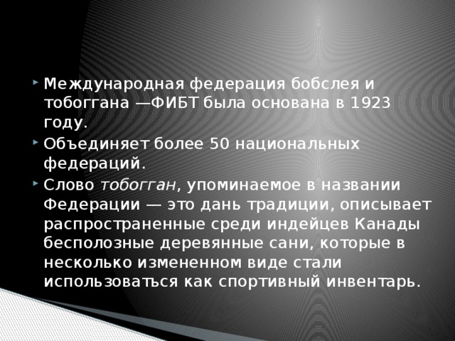 Международная федерация бобслея и тобоггана —ФИБТ была основана в 1923 году. Объединяет более 50 национальных федераций. Слово  тобогган , упоминаемое в названии Федерации — это дань традиции, описывает распространенные среди индейцев Канады бесполозные деревянные сани, которые в несколько измененном виде стали использоваться как спортивный инвентарь. 